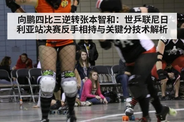 向鹏四比三逆转张本智和:世乒联尼日利亚站决赛反手相持与关键分技术解析
