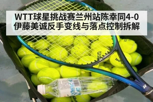 WTT球星挑战赛兰州站陈幸同4-0伊藤美诚反手变线与落点控制拆解