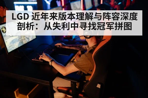 LGD 近年来版本理解与阵容深度剖析:从失利中寻找冠军拼图